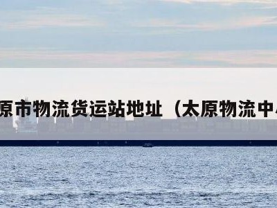 太原市物流货运站地址（太原物流中心）