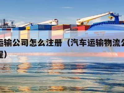 汽车运输公司怎么注册（汽车运输物流公司注册流程）