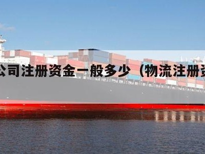 物流公司注册资金一般多少（物流注册资金为多少）