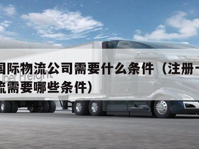 注册国际物流公司需要什么条件（注册一个国际物流需要哪些条件）
