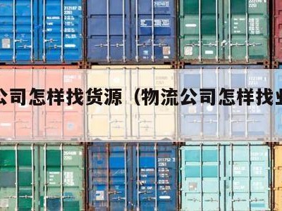 物流公司怎样找货源（物流公司怎样找业务渠道）