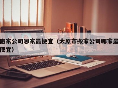 搬家公司哪家最便宜（太原市搬家公司哪家最便宜）