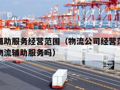 物流辅助服务经营范围（物流公司经营范围可以有物流辅助服务吗）