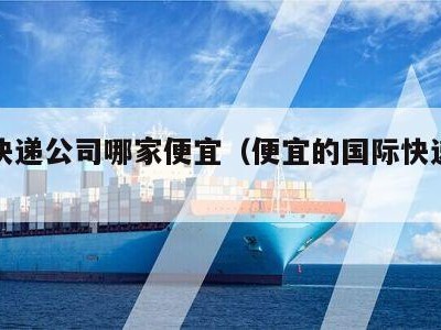 国际快递公司哪家便宜（便宜的国际快递公司）