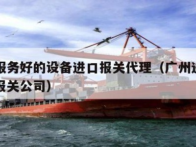 广州服务好的设备进口报关代理（广州进口一站式报关公司）