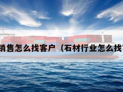 石材销售怎么找客户（石材行业怎么找客户）