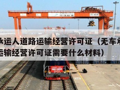 无车承运人道路运输经营许可证（无车承运人道路运输经营许可证需要什么材料）