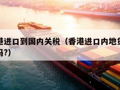 从香港进口到国内关税（香港进口内地货物交关税吗?）
